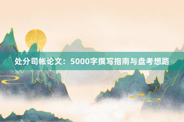 处分司帐论文：5000字撰写指南与盘考想路