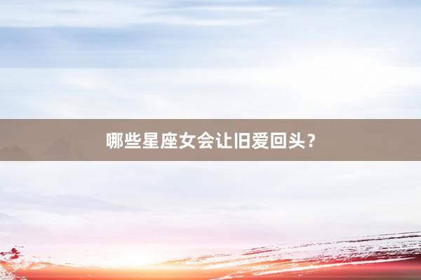 哪些星座女会让旧爱回头？