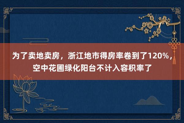为了卖地卖房，浙江地市得房率卷到了120%，空中花圃绿化阳台不计入容积率了